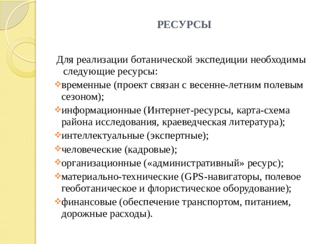 РЕСУРСЫ   Для реализации ботанической экспедиции необходимы следующие ресурсы: временные (проект связан с весенне-летним полевым сезоном); информационные (Интернет-ресурсы, карта-схема района исследования, краеведческая литература); интеллектуальные (экспертные); человеческие (кадровые); организационные («административный» ресурс); материально-технические (GPS-навигаторы, полевое геоботаническое и флористическое оборудование); финансовые (обеспечение транспортом, питанием, дорожные расходы). 