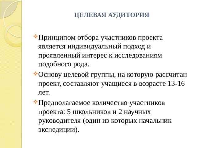 ЦЕЛЕВАЯ АУДИТОРИЯ   Принципом отбора участников проекта является индивидуальный подход и проявленный интерес к исследованиям подобного рода. Основу целевой группы, на которую рассчитан проект, составляют учащиеся в возрасте 13-16 лет. Предполагаемое количество участников проекта: 5 школьников и 2 научных руководителя (один из которых начальник экспедиции). 