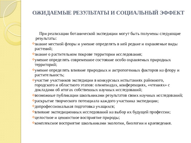 ОЖИДАЕМЫЕ РЕЗУЛЬТАТЫ И СОЦИАЛЬНЫЙ ЭФФЕКТ    При реализации ботанической экспедиции могут быть получены следующие результаты: знание местной флоры и умение определять в ней редкие и охраняемые виды растений; знание о растительном покрове территории исследования; умение определять современное состояние особо охраняемых природных территорий; умение определять влияние природных и антропогенных факторов на флору и растительность; участие участников экспедиции в конкурсных испытаниях районного, городского и областного этапов: олимпиадах, конференциях, «чтениях» с докладами об итогах собственных научных исследований; возможные публикации школьниками результатов своих научных исследований; раскрытие творческого потенциала каждого участника экспедиции; допрофессиональная подготовка учащихся; влияние экспедиционных исследований на выбор их будущей профессии; целостное и ценностное восприятие природы; комплексное восприятие школьниками экологии, биологии и краеведения. 