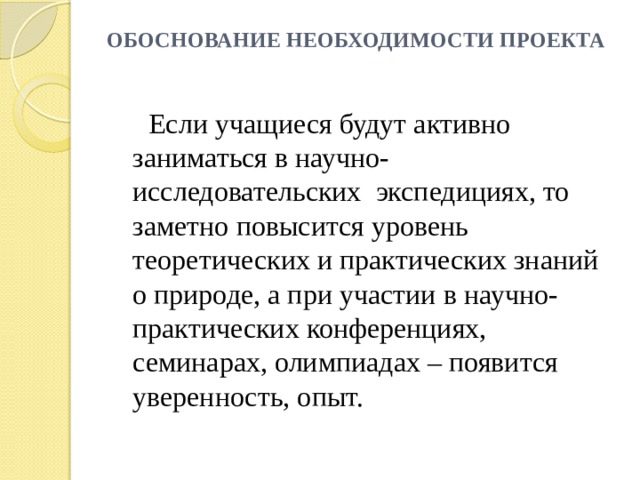 ОБОСНОВАНИЕ НЕОБХОДИМОСТИ ПРОЕКТА    Если учащиеся будут активно заниматься в научно-исследовательских экспедициях, то заметно повысится уровень теоретических и практических знаний о природе, а при участии в научно-практических конференциях, семинарах, олимпиадах – появится уверенность, опыт. 