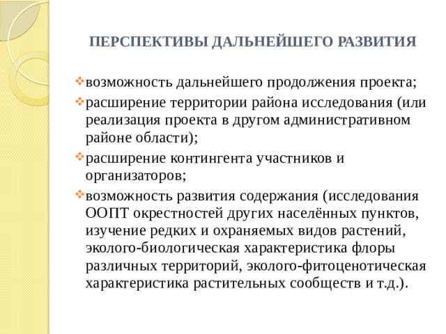 ПЕРСПЕКТИВЫ ДАЛЬНЕЙШЕГО РАЗВИТИЯ возможность дальнейшего продолжения проекта; расширение территории района исследования (или реализация проекта в другом административном районе области); расширение контингента участников и организаторов; возможность развития содержания (исследования ООПТ окрестностей других населённых пунктов, изучение редких и охраняемых видов растений, эколого-биологическая характеристика флоры различных территорий, эколого-фитоценотическая характеристика растительных сообществ и т.д.). 