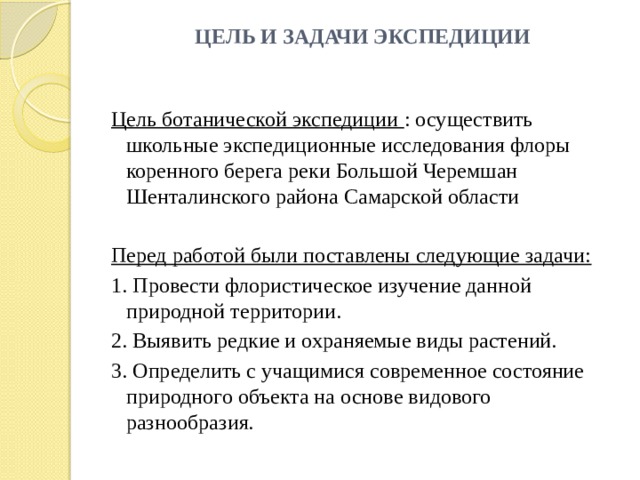 ЦЕЛЬ И ЗАДАЧИ ЭКСПЕДИЦИИ Цель ботанической экспедиции : осуществить школьные экспедиционные исследования флоры коренного берега реки Большой Черемшан Шенталинского района Самарской области Перед работой были поставлены следующие задачи: 1. Провести флористическое изучение данной природной территории. 2. Выявить редкие и охраняемые виды растений. 3. Определить с учащимися современное состояние природного объекта на основе видового разнообразия. 