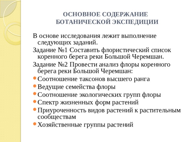 ОСНОВНОЕ СОДЕРЖАНИЕ  БОТАНИЧЕСКОЙ ЭКСПЕДИЦИИ В основе исследования лежит выполнение следующих заданий. Задание №1 Составить флористический список коренного берега реки Большой Черемшан. Задание №2 Провести анализ флоры коренного берега реки Большой Черемшан: Соотношение таксонов высшего ранга Ведущие семейства флоры Соотношение экологических групп флоры Спектр жизненных форм растений Приуроченность видов растений к растительным сообществам Хозяйственные группы растений 