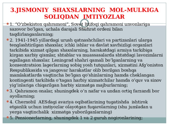 3.JISMONIY SHAXSLARNING MOL-MULKIGA SOLIQDAN IMTIYOZLAR 1. “O‘zbekiston qahramoni”, Sovet Ittifoqi qahramoni unvonlariga sazovor bo‘lgan, uchala darajali Shuhrat ordeni bilan taqdirlanganlarning; 2. 1941-1945 yillardagi urush qatnashchilari va partizanlari ularga tenglashtirilgan shaxslar, ichki ishlar va davlat xavfsizligi organlari tarkibida xizmat qilgan shaxslarning, harakatdagi armiya tarkibiga kirgan xarbiy qismlar, shtablar va muassasalarda shtatdagi lavozimlarni egallagan shaxslar. Leningrad shahri qamali bo‘lganlarning va konsentratsion lagerlarning sobiq yosh tutqunlari, xizmatini Afg‘oniston Respublikasida va jangovar harakatlar olib borilgan boshqa mamlakatlarda vaqtincha bo‘lgan qo‘shinlarning hamda cheklangan kontingenti tarkibida o‘tagan harbiy xizmatchilar hamda o‘quv va sinov yig‘inlariga chiqarilgan harbiy xizmatga majburlarning; 3. Qahramon onalar, shuningdek o‘n nafar va undan ortiq farzandi bor ayollarning; 4. Chernobil AESdagi avariya oqibatlarining tugatishda ishtirok etganlik uchun imtiyozlar olayotgan fuqarolarning (shu jumladan u yerga vaqtinchalik xizmatga yuborilganlarning) 5. Pensionerlarning, shuningdek 1 va 2 guruh nogironlarining; 