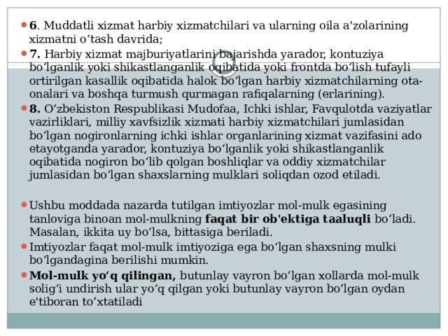 6 . Muddatli xizmat harbiy xizmatchilari va ularning oila a'zolarining xizmatni o‘tash davrida; 7. Harbiy xizmat majburiyatlarini bajarishda yarador, kontuziya bo‘lganlik yoki shikastlanganlik oqibatida yoki frontda bo‘lish tufayli ortirilgan kasallik oqibatida halok bo‘lgan harbiy xizmatchilarning ota-onalari va boshqa turmush qurmagan rafiqalarning (erlarining). 8. O‘zbekiston Respublikasi Mudofaa, Ichki ishlar, Favqulotda vaziyatlar vazirliklari, milliy xavfsizlik xizmati harbiy xizmatchilari jumlasidan bo‘lgan nogironlarning ichki ishlar organlarining xizmat vazifasini ado etayotganda yarador, kontuziya bo‘lganlik yoki shikastlanganlik oqibatida nogiron bo‘lib qolgan boshliqlar va oddiy xizmatchilar jumlasidan bo‘lgan shaxslarning mulklari soliqdan ozod etiladi.   Ushbu moddada nazarda tutilgan imtiyozlar mol-mulk egasining tanloviga binoan mol-mulkning faqat bir ob'ektiga taaluqli bo‘ladi. Masalan, ikkita uy bo‘lsa, bittasiga beriladi. Imtiyozlar faqat mol-mulk imtiyoziga ega bo‘lgan shaxsning mulki bo‘lgandagina berilishi mumkin. Mol-mulk yo‘q qilingan, butunlay vayron bo’lgan xollarda mol-mulk solig‘i undirish ular yo‘q qilgan yoki butunlay vayron bo’lgan oydan e'tiboran to’xtatiladi 