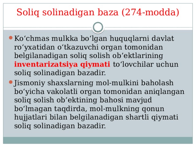 Soliq solinadigan baza (274-modda)   Ko‘chmas mulkka bo‘lgan huquqlarni davlat ro‘yxatidan o‘tkazuvchi organ tomonidan belgilanadigan soliq solish ob’ektlarining inventarizatsiya qiymati to‘lovchilar uchun soliq solinadigan bazadir. Jismoniy shaxslarning mol-mulkini baholash bo‘yicha vakolatli organ tomonidan aniqlangan soliq solish ob’ektining bahosi mavjud bo‘lmagan taqdirda, mol-mulkning qonun hujjatlari bilan belgilanadigan shartli qiymati soliq solinadigan bazadir. 