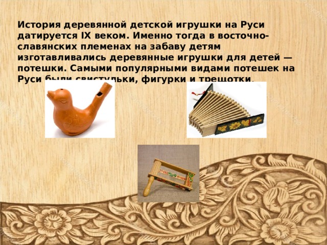       История деревянной детской игрушки на Руси датируется IX веком. Именно тогда в восточно-славянских племенах на забаву детям изготавливались деревянные игрушки для детей — потешки. Самыми популярными видами потешек на Руси были свистульки, фигурки и трещотки . 