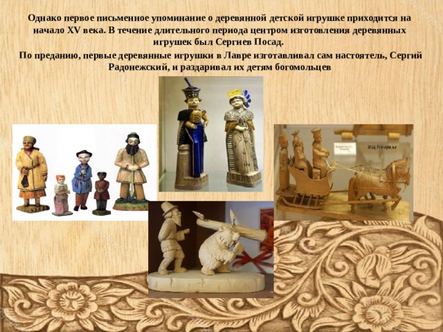 Однако первое письменное упоминание о деревянной детской игрушке приходится на начало XV века. В течение длительного периода центром изготовления деревянных игрушек был Сергиев Посад.   По  преданию, первые деревянные игрушки в Лавре изготавливал сам настоятель, Сергий Радонежский, и раздаривал их детям богомольцев       