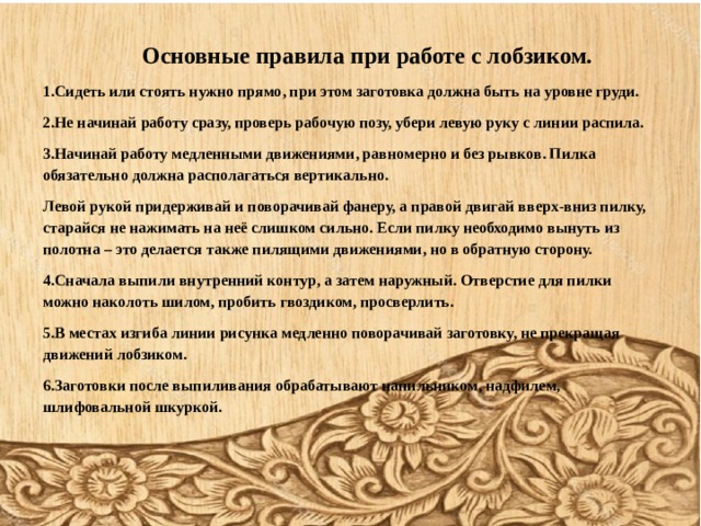        Основные правила при работе с лобзиком. 1.Сидеть или стоять нужно прямо, при этом заготовка должна быть на уровне груди. 2.Не начинай работу сразу, проверь рабочую позу, убери левую руку с линии распила. 3.Начинай работу медленными движениями, равномерно и без рывков. Пилка обязательно должна располагаться вертикально. Левой рукой придерживай и поворачивай фанеру, а правой двигай вверх-вниз пилку, старайся не нажимать на неё слишком сильно. Если пилку необходимо вынуть из полотна – это делается также пилящими движениями, но в обратную сторону. 4.Сначала выпили внутренний контур, а затем наружный. Отверстие для пилки можно наколоть шилом, пробить гвоздиком, просверлить. 5.В местах изгиба линии рисунка медленно поворачивай заготовку, не прекращая движений лобзиком. 6.Заготовки после выпиливания обрабатывают напильником, надфилем, шлифовальной шкуркой. 