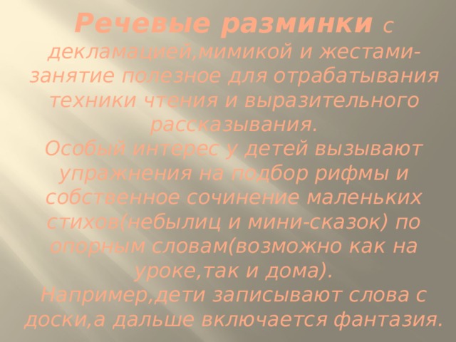 Речевые разминки с декламацией,мимикой и жестами-занятие полезное для отрабатывания техники чтения и выразительного рассказывания.  Особый интерес у детей вызывают упражнения на подбор рифмы и собственное сочинение маленьких стихов(небылиц и мини-сказок) по опорным словам(возможно как на уроке,так и дома).  Например,дети записывают слова с доски,а дальше включается фантазия. 