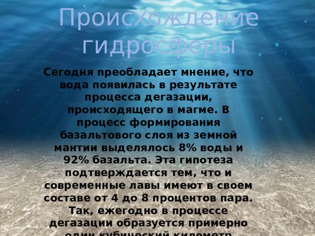 Происхождение гидросферы Сегодня преобладает мнение, что вода появилась в результате процесса дегазации, происходящего в магме. В процесс формирования базальтового слоя из земной мантии выделялось 8% воды и 92% базальта. Эта гипотеза подтверждается тем, что и современные лавы имеют в своем составе от 4 до 8 процентов пара. Так, ежегодно в процессе дегазации образуется примерно один кубический километр жидкости. 