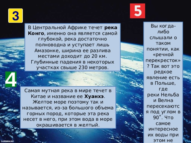 Вы когда-либо слышали о таком понятии, как «речной перекресток»? Так вот это редкое явление есть в Польше, где реки Нельба и Велна пересекаются под углом в 90˚. Что самое интересное их воды при этом не смешиваются из-за разницы в уровне течений, скорости и температуры. В Центральной Африке течет  река Конго , именно она является самой глубокой, река достаточно полноводна и уступает лишь Амазонке, ширина ее разлива местами доходит до 20 км. Глубинные падения в некоторых участках свыше 230 метров. Самая мутная река в мире течет в Китае и название ее  Хуанхэ . Желтое море поэтому так и называется, из-за большого объема горных пород, которые эта река несет в него, при этом вода в море окрашивается в желтый. 