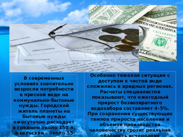 Особенно тяжелая ситуация с доступом к чистой воде сложилась в аридных регионах. Расчеты специалистов показывают, что ежегодный прирост безвозвратного водозабора составляет 4–5%. При сохранении существующих темпов прироста населения и объемов производства человечеству грозит реальная опасность исчерпания пресноводных запасов воды. В современных условиях значительно возросли потребности в пресной воде на коммунально-бытовые нужды. Городской житель планеты на бытовые нужды ежесуточно расходует в среднем около 150 л, а сельский – около 55 л.  