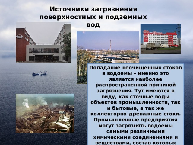 Источники загрязнения поверхностных и подземных вод Попадание неочищенных стоков в водоемы – именно это является наиболее распространенной причиной загрязнения. Тут имеются в виду, как сточные воды объектов промышленности, так и бытовые, а так же коллекторно-дренажные стоки. Промышленные предприятия могут загрязнять водоемы самыми различными химическими соединениями и веществами, состав которых будет зависеть от направления деятельности конкретного субъекта хозяйствования. 