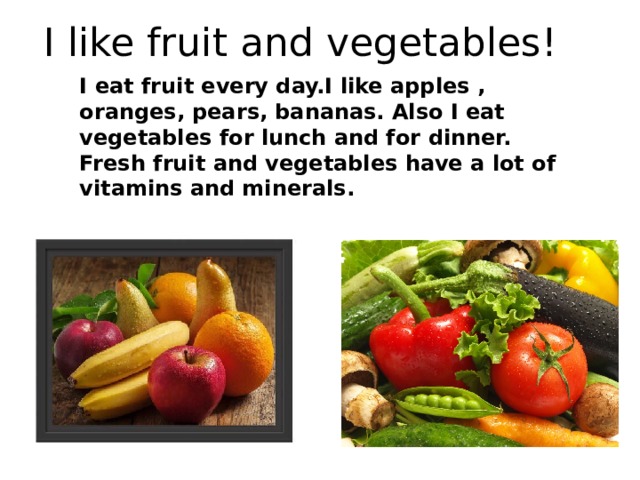 I like fruit and vegetables! I eat fruit every day.I like apples , oranges, pears, bananas. Also I eat vegetables for lunch and for dinner. Fresh fruit and vegetables have a lot of vitamins and minerals. 