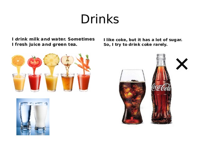 Drinks I drink milk and water. Sometimes I fresh juice and green tea. I like coke, but it has a lot of sugar. So, I try to drink coke rarely. 