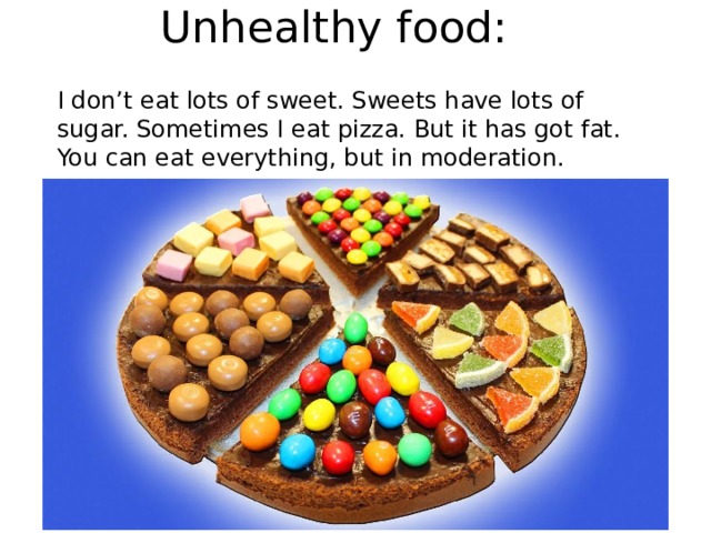 Unhealthy food: I don’t eat lots of sweet. Sweets have lots of sugar. Sometimes I eat pizza. But it has got fat. You can eat everything, but in moderation. 
