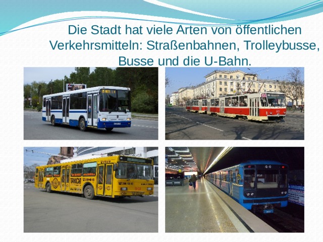 Die Stadt hat viele Arten von öffentlichen Verkehrsmitteln: Straßenbahnen, Trolleybusse, Busse und die U-Bahn. 