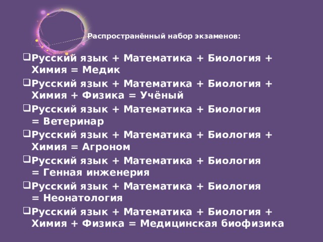 Распространённый набор экзаменов:   Русский язык + Математика + Биология + Химия = Медик Русский язык + Математика + Биология + Химия + Физика = Учёный Русский язык + Математика + Биология = Ветеринар  Русский язык + Математика + Биология + Химия = Агроном Русский язык + Математика + Биология = Генная инженерия Русский язык + Математика + Биология = Неонатология Русский язык + Математика + Биология + Химия + Физика = Медицинская биофизика 