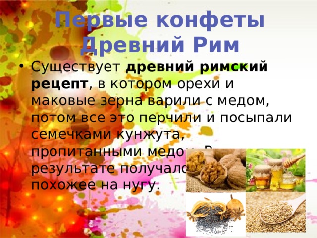 Первые конфеты Древний Рим Существует древний римский рецепт , в котором орехи и маковые зерна варили с медом, потом все это перчили и посыпали семечками кунжута, пропитанными медом. В результате получалось что-то похожее на нугу. 