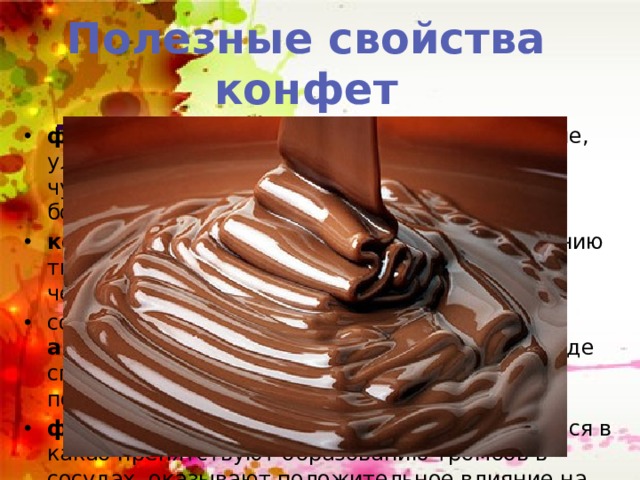 Полезные свойства конфет Темный шоколад фенамин, серотанин, пенетиламин и другие, улучшают настроение и у человека уходит чувство тревоги, помогают при стрессах и в борьбе с депрессией. кофеин и теобромин способствуют повышению творческой активности и работоспособности человека, улучшает память и внимание. содержание фтора, кальция и антисептических веществ в тёмном шоколаде способствует укреплению костей и зубов, подавляет образование зубного налёта. флавоноиды- антиоксиданты , содержащиеся в какао препятствуют образованию тромбов в сосудах, оказывают положительное влияние на сердечно- сосудистую систему 