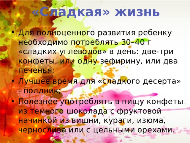 «Сладкая» жизнь Для полноценного развития ребенку необходимо потреблять 30–40 г «сладких углеводов» в день: две-три конфеты, или одну зефирину, или два печенья; Лучшее время для «сладкого десерта» - полдник; Полезнее употреблять в пищу конфеты из темного шоколада с фруктовой начинкой из вишни, кураги, изюма, чернослива или с цельными орехами. 