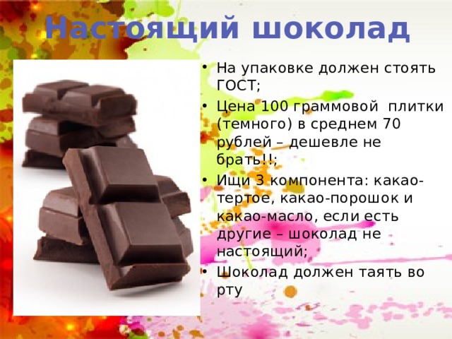 Настоящий шоколад На упаковке должен стоять ГОСТ; Цена 100 граммовой плитки (темного) в среднем 70 рублей – дешевле не брать!!; Ищи 3 компонента: какао-тертое, какао-порошок и какао-масло, если есть другие – шоколад не настоящий; Шоколад должен таять во рту 