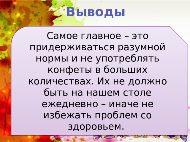 Выводы Самое главное – это придерживаться разумной нормы и не употреблять конфеты в больших количествах. Их не должно быть на нашем столе ежедневно – иначе не избежать проблем со здоровьем. Конфеты, как впрочем, и любой другой продукт, может быть вредным, если: Употреблять их в больших количествах; Быть внимательным при покупке продукта и обращать внимание на состав конфет 