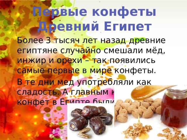 Первые конфеты Древний Египет Более 3 тысяч лет назад древние египтяне случайно смешали мёд, инжир и орехи – так появились самые первые в мире конфеты. В те дни мед употребляли как сладость. А главным компонентом конфет в Египте были финики. 