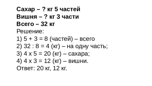 Сахар – ? кг 5 частей Вишня – ? кг 3 части Всего – 32 кг Решение: 1) 5 + 3 = 8 (частей) – всего 2) 32 : 8 = 4 (кг) – на одну часть; 3) 4 х 5 = 20 (кг) – сахара; 4) 4 х 3 = 12 (кг) – вишни. Ответ: 20 кг, 12 кг. 