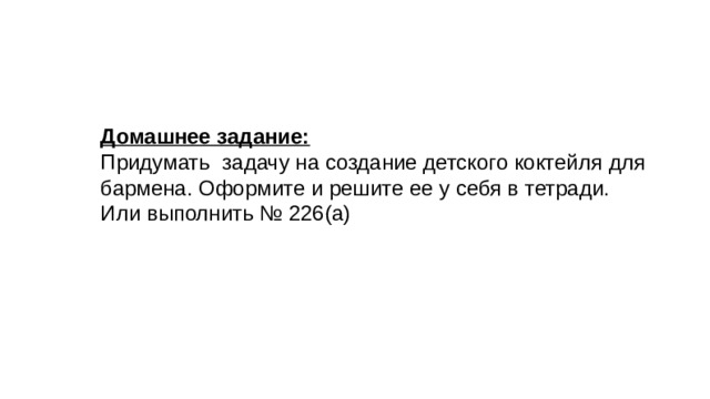 Домашнее задание: Придумать задачу на создание детского коктейля для бармена. Оформите и решите ее у себя в тетради. Или выполнить № 226(а) 