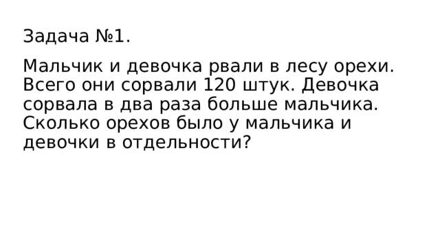  Задача №1.   Мальчик и девочка рвали в лесу орехи. Всего они сорвали 120 штук. Девочка сорвала в два раза больше мальчика. Сколько орехов было у мальчика и девочки в отдельности? 