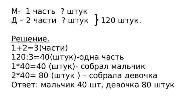 М- 1 часть ? штук Д – 2 части ? штук 120 штук. Решение. 1+2=3(части) 120:3=40(штук)-одна часть 1*40=40 (штук)- собрал мальчик 2*40= 80 (штук ) – собрала девочка Ответ: мальчик 40 шт, девочка 80 штук } 