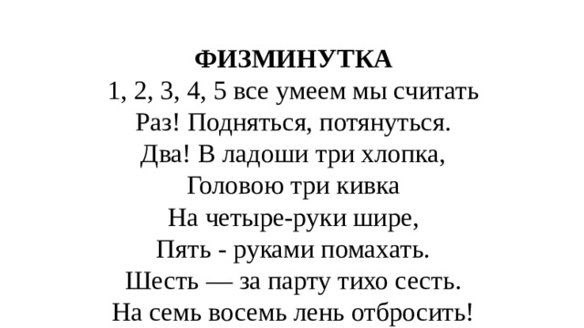 ФИЗМИНУТКА 1, 2, 3, 4, 5 все умеем мы считать Раз! Подняться, потянуться. Два! В ладоши три хлопка, Головою три кивка На четыре-руки шире, Пять - руками помахать. Шесть — за парту тихо сесть. На семь восемь лень отбросить! 