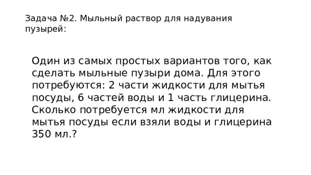 Задача №2. Мыльный раствор для надувания пузырей: Один из самых простых вариантов того, как сделать мыльные пузыри дома. Для этого потребуются: 2 части жидкости для мытья посуды, 6 частей воды и 1 часть глицерина. Сколько потребуется мл жидкости для мытья посуды если взяли воды и глицерина 350 мл.? 