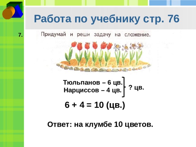 Работа по учебнику стр. 76 7. Тюльпанов – 6 цв. ? цв. Нарциссов – 4 цв. 6 + 4 = 10 (цв.) Ответ: на клумбе 10 цветов. 