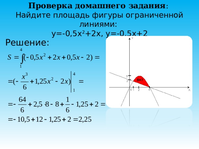 Проверка домашнего задания :   Найдите площадь фигуры ограниченной линиями:  y=-0,5x 2 +2x, y=-0,5x+2 Решение:   