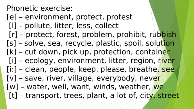  Phonetic exercise:  [e] – environment, protect, protest                 [l] – pollute, litter, less, collect                 [r] – protect, forest, problem, prohibit, rubbish                 [s] – solve, sea, recycle, plastic, spoil, solution                 [k] – cut down, pick up, protection, container                  [i] – ecology, environment, litter, region, river                 [i:] – clean, people, keep, please, breathe, see                 [v] – save, river, village, everybody, never                 [w] – water, well, want, winds, weather, we                  [t] – transport, trees, plant, a lot of, city, street 