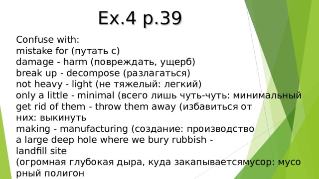 Ex.4 p.39 Confuse with: mistake for (путать с) damage -  harm ( повреждать, ущерб) break up - decompose ( разлагаться) not heavy - light (не тяжелый: легкий) only a little - minimal (всего лишь чуть-чуть: минимальный get rid of them -  throw them away ( избавиться от них :  выкинуть making - manufacturing ( создание :  производство a large deep hole where we bury rubbish - landfill site ( огромная   глубокая   дыра ,  куда   закапываетсямусор :  мусорный   полигон 