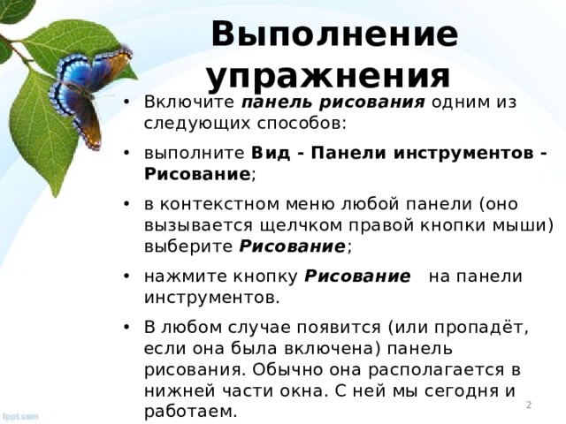 Выполнение упражнения Включите панель рисования одним из следующих способов: выполните Вид - Панели инструментов - Рисование ; в контекстном меню любой панели (оно вызывается щелчком правой кнопки мыши) выберите Рисование ; нажмите кнопку Рисование на панели инструментов. В любом случае появится (или пропадёт, если она была включена) панель рисования. Обычно она располагается в нижней части окна. С ней мы сегодня и работаем.