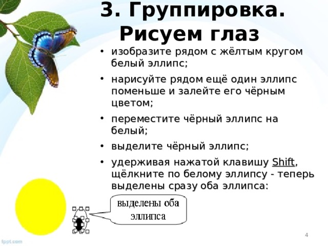 3. Группировка . Рисуем глаз изобразите рядом с жёлтым кругом белый эллипс; нарисуйте рядом ещё один эллипс поменьше и залейте его чёрным цветом; переместите чёрный эллипс на белый; выделите чёрный эллипс; удерживая нажатой клавишу Shift , щёлкните по белому эллипсу - теперь выделены сразу оба эллипса: