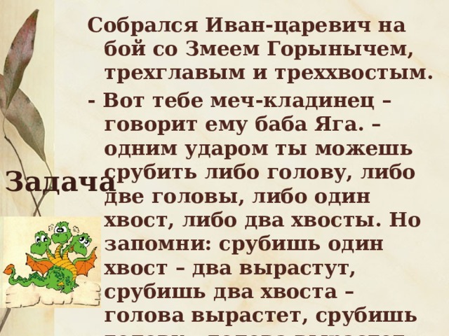 Собрался Иван-царевич на бой со Змеем Горынычем, трехглавым и треххвостым. - Вот тебе меч-кладинец –говорит ему баба Яга. – одним ударом ты можешь срубить либо голову, либо две головы, либо один хвост, либо два хвосты. Но запомни: срубишь один хвост – два вырастут, срубишь два хвоста – голова вырастет, срубишь голову – голова вырастет, срубишь две головы – ничего не вырастет. Задача 