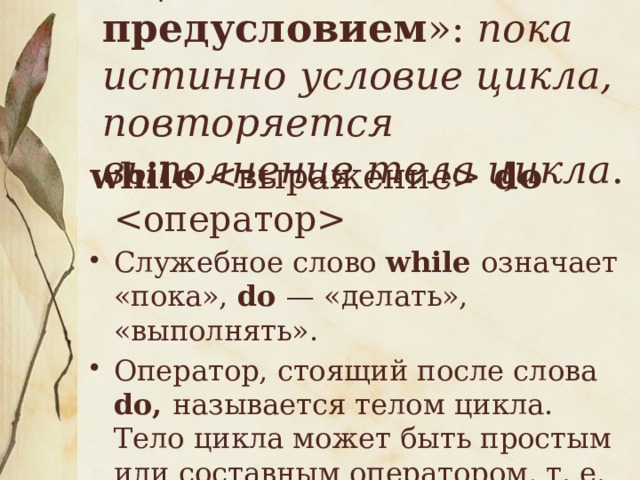 « Цикл с предусловием »: пока истинно условие цикла, повторяется выполнение тела цикла .   while  do  Служебное слово while означает «пока», do — «делать», «выполнять». Оператор, стоящий после слова do, называется телом цикла. Тело цикла может быть простым или составным оператором, т. е. последовательностью операторов между служебными словами begin и end. 