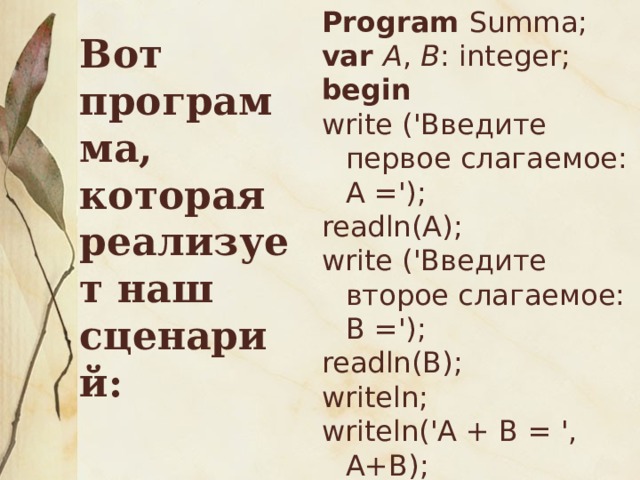 Вот программа, которая реализует наш сценарий: Program Summa; var А , В : integer; begin write ('Введите первое слагаемое: А ='); readln(А); write ('Введите второе слагаемое: В ='); readln(В); writeln; writeln('А + В = ', А+В); writeln('Пока!') end. 