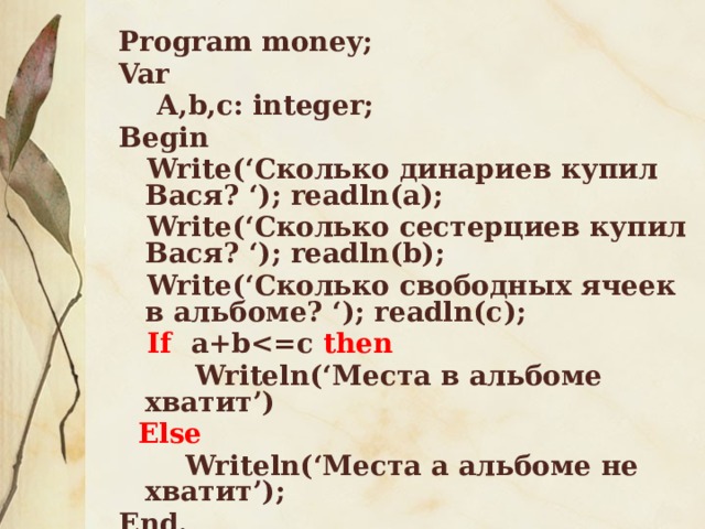 Program money; Var  A,b,c: integer; Begin  Write(‘Сколько динариев купил Вася? ‘); readln(a);  Write(‘Сколько сестерциев купил Вася? ‘); readln(b);  Write(‘Cколько свободных ячеек в альбоме? ‘); readln(с);  If a+b then  Writeln(‘Места в альбоме хватит’)  Else  Writeln(‘Места а альбоме не хватит’); End.   