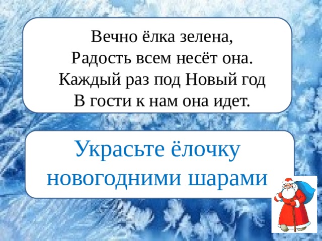 Вечно елка зелена,  Радость всем несет она.  Каждый раз под Новый год  В гости к нам она идет.  — Украсьте ёлочку новогодними шарами. Вечно ёлка зелена,  Радость всем несёт она.  Каждый раз под Новый год  В гости к нам она идет.   Украсьте ёлочку новогодними шарами. Украсьте ёлочку новогодними шарами 