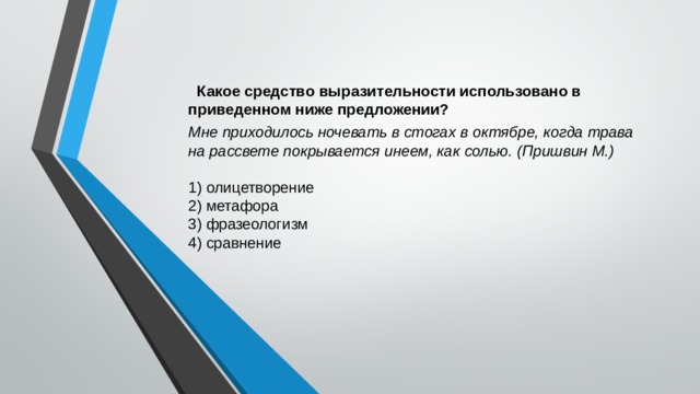  Какое средство выразительности использовано в приведенном ниже предложении? Мне приходилось ночевать в стогах в октябре, когда трава на рассвете покрывается инеем, как солью. (Пришвин М.) 1) олицетворение 2) метафора 3) фразеологизм 4) сравнение 