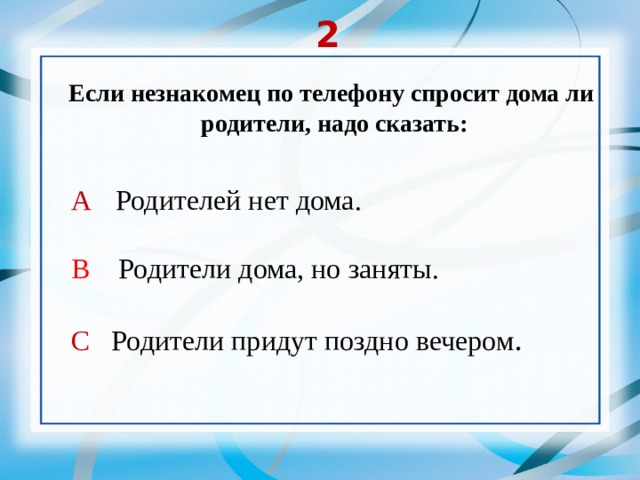 2 Если незнакомец по телефону спросит дома ли  родители, надо сказать: А  Родителей нет дома. В Родители дома, но заняты. С Родители придут поздно вечером . 