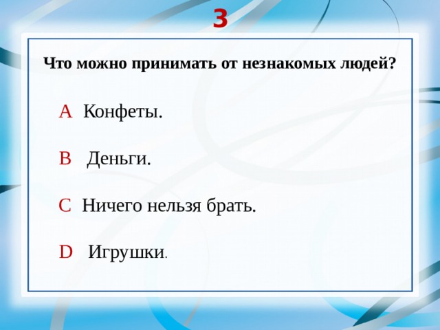 3 Что можно принимать от незнакомых людей? А Конфеты. В Деньги. С Ничего нельзя брать. D Игрушки . 