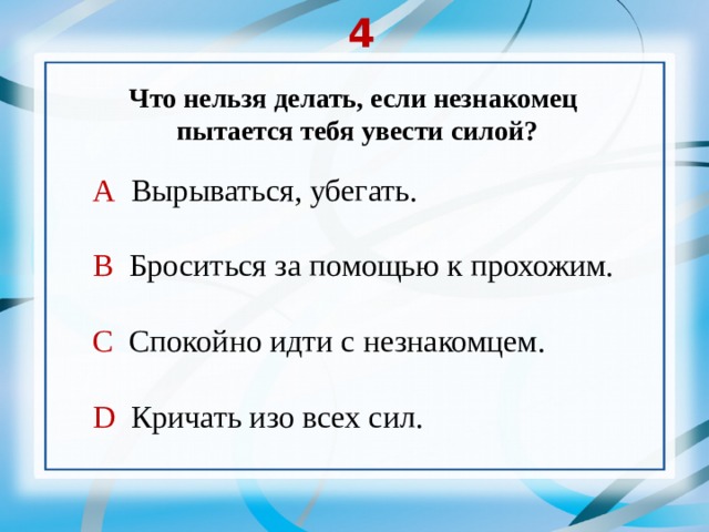 4 Что нельзя делать, если незнакомец  пытается тебя увести силой? А Вырываться, убегать. В Броситься за помощью к прохожим. С Спокойно идти с незнакомцем. D Кричать изо всех сил. 